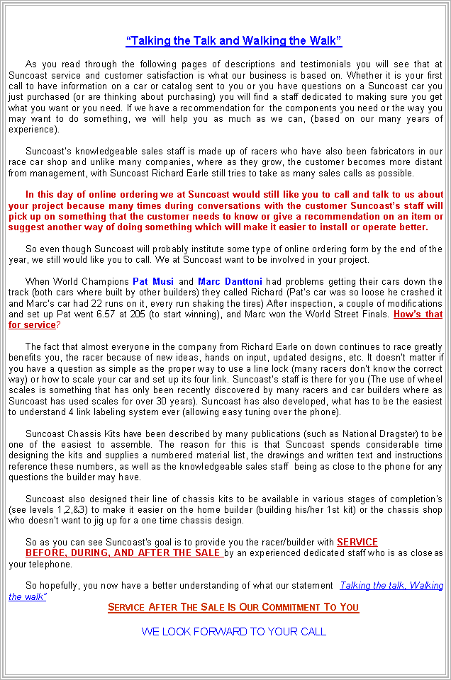 Text Box: MISSION STATEMENTTalking the Talk and Walking the WalkAs you read through the following pages of descriptions and testimonials you will see that at Suncoast service and customer satisfaction is what our business is based on. Whether it is your first call to have information on a car or catalog sent to you or you have questions on a Suncoast car you just purchased (or are thinking about purchasing) you will find a staff dedicated to making sure you get what you want or you need. If we have a recommendation for  the components you need or the way you may want to do something, we will help you as much as we can, (based on our many years of experience).Suncoasts knowledgeable sales staff is made up of racers who have also been fabricators in our race car shop and unlike many companies, where as they grow, the customer becomes more distant from management, with Suncoast Richard Earle still tries to take as many sales calls as possible.In this day of online ordering we at Suncoast would still like you to call and talk to us about your project because many times during conversations with the customer Suncoasts staff will pick up on something that the customer needs to know or give a recommendation on an item or suggest another way of doing something which will make it easier to install or operate better.So even though Suncoast will probably institute some type of online ordering form by the end of the year, we still would like you to call. We at Suncoast want to be involved in your project.When World Champions Pat Musi and Marc Danttoni had problems getting their cars down the track (both cars where built by other builders) they called Richard (Pats car was so loose he crashed it and Marcs car had 22 runs on it, every run shaking the tires) After inspection, a couple of modifications and set up Pat went 6.57 at 205 (to start winning), and Marc won the World Street Finals. Hows that for service? The fact that almost everyone in the company from Richard Earle on down continues to race greatly benefits you, the racer because of new ideas, hands on input, updated designs, etc. It doesnt matter if you have a question as simple as the proper way to use a line lock (many racers dont know the correct way) or how to scale your car and set up its four link. Suncoasts staff is there for you (The use of wheel scales is something that has only been recently discovered by many racers and car builders where as Suncoast has used scales for over 30 years). Suncoast has also developed, what has to be the easiest to understand 4 link labeling system ever (allowing easy tuning over the phone).Suncoast Chassis Kits have been described by many publications (such as National Dragster) to be one of the easiest to assemble. The reason for this is that Suncoast spends considerable time designing the kits and supplies a numbered material list, the drawings and written text and instructions reference these numbers, as well as the knowledgeable sales staff  being as close to the phone for any questions the builder may have.Suncoast also designed their line of chassis kits to be available in various stages of completion's (see levels 1,2,&3) to make it easier on the home builder (building his/her 1st kit) or the chassis shop who doesnt want to jig up for a one time chassis design.So as you can see Suncoast's goal is to provide you the racer/builder with service before, during, and after The sale by an experienced dedicated staff who is as close as your telephone.So hopefully, you now have a better understanding of what our statement Talking the talk, Walking the walk, means to us.Service After The Sale Is Our Commitment To YouWE LOOK FORWARD TO YOUR CALL