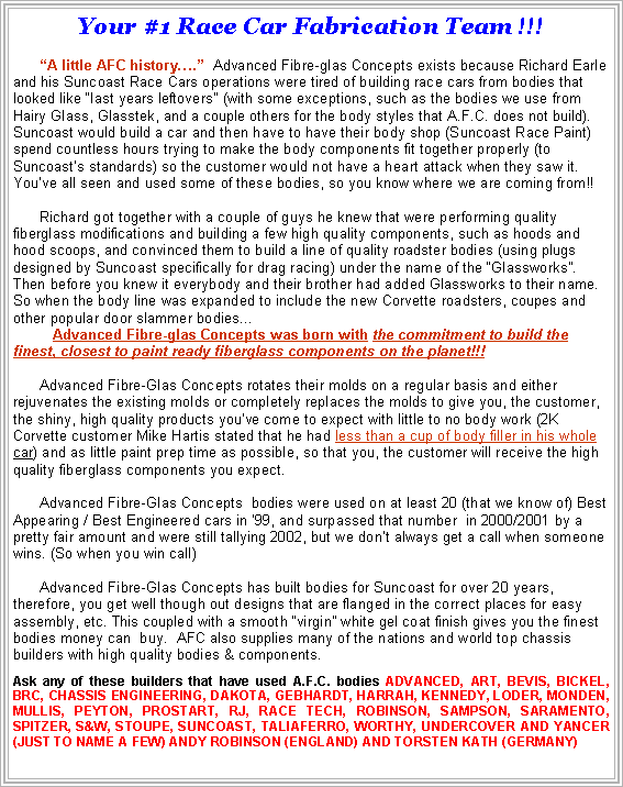 Text Box: Your #1 Race Car Fabrication Team !!!A little AFC history.  Advanced Fibre-glas Concepts exists because Richard Earle and his Suncoast Race Cars operations were tired of building race cars from bodies that looked like last years leftovers" (with some exceptions, such as the bodies we use from Hairy Glass, Glasstek, and a couple others for the body styles that A.F.C. does not build). Suncoast would build a car and then have to have their body shop (Suncoast Race Paint) spend countless hours trying to make the body components fit together properly (to Suncoasts standards) so the customer would not have a heart attack when they saw it. Youve all seen and used some of these bodies, so you know where we are coming from!!Richard got together with a couple of guys he knew that were performing quality fiberglass modifications and building a few high quality components, such as hoods and hood scoops, and convinced them to build a line of quality roadster bodies (using plugs designed by Suncoast specifically for drag racing) under the name of the Glassworks.   Then before you knew it everybody and their brother had added Glassworks to their name. So when the body line was expanded to include the new Corvette roadsters, coupes and other popular door slammer bodies...   Advanced Fibre-glas Concepts was born with the commitment to build the finest, closest to paint ready fiberglass components on the planet!!!Advanced Fibre-Glas Concepts rotates their molds on a regular basis and either rejuvenates the existing molds or completely replaces the molds to give you, the customer, the shiny, high quality products youve come to expect with little to no body work (2K Corvette customer Mike Hartis stated that he had less than a cup of body filler in his whole car) and as little paint prep time as possible, so that you, the customer will receive the high quality fiberglass components you expect. Advanced Fibre-Glas Concepts  bodies were used on at least 20 (that we know of) Best Appearing / Best Engineered cars in 99, and surpassed that number  in 2000/2001 by a pretty fair amount and were still tallying 2002, but we dont always get a call when someone wins. (So when you win call) Advanced Fibre-Glas Concepts has built bodies for Suncoast for over 20 years, therefore, you get well though out designs that are flanged in the correct places for easy assembly, etc. This coupled with a smooth virgin white gel coat finish gives you the finest bodies money can  buy.  AFC also supplies many of the nations and world top chassis builders with high quality bodies & components.Ask any of these builders that have used A.F.C. bodies ADVANCED, ART, BEVIS, BICKEL, BRC, CHASSIS ENGINEERING, DAKOTA, GEBHARDT, HARRAH, KENNEDY, LODER, MONDEN, MULLIS, PEYTON, PROSTART, RJ, RACE TECH, ROBINSON, SAMPSON, SARAMENTO, SPITZER, S&W, STOUPE, SUNCOAST, TALIAFERRO, WORTHY, UNDERCOVER AND YANCER (JUST TO NAME A FEW) ANDY ROBINSON (ENGLAND) AND TORSTEN KATH (GERMANY)